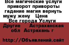 Все магические услуги приворот привороты гадание магия вернуть мужу жену › Цена ­ 1 000 - Все города Услуги » Другие   . Астраханская обл.,Астрахань г.